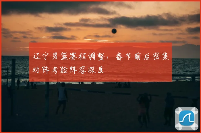 辽宁男篮赛程调整，春节前后密集对阵考验阵容深度