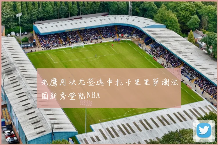 老鹰用状元签选中扎卡里里萨谢法国新秀登陆NBA