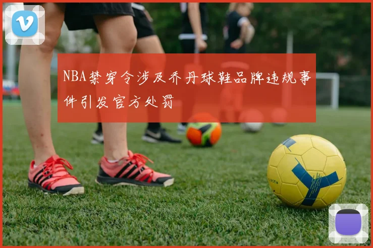 NBA禁穿令涉及乔丹球鞋品牌违规事件引发官方处罚
