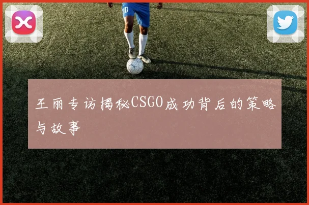 王丽专访揭秘CSGO成功背后的策略与故事
