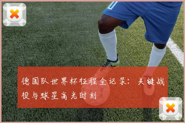 德国队世界杯征程全记录：关键战役与球星高光时刻