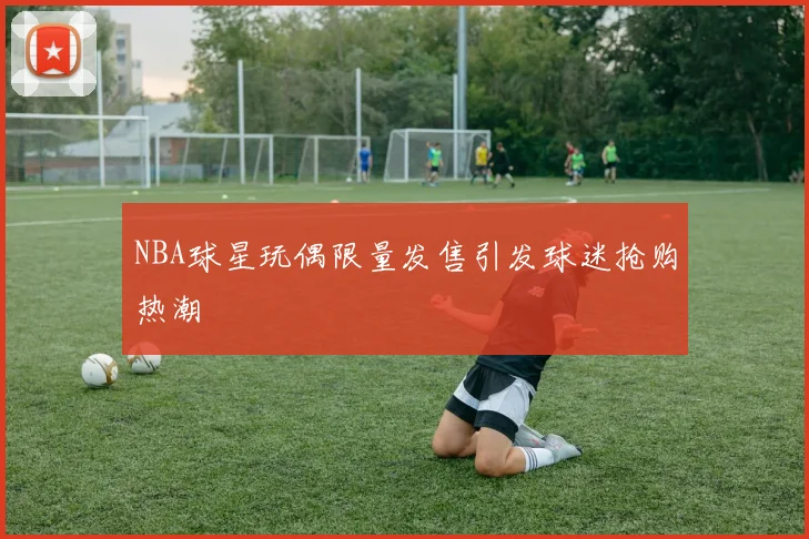 NBA球星玩偶限量发售引发球迷抢购热潮