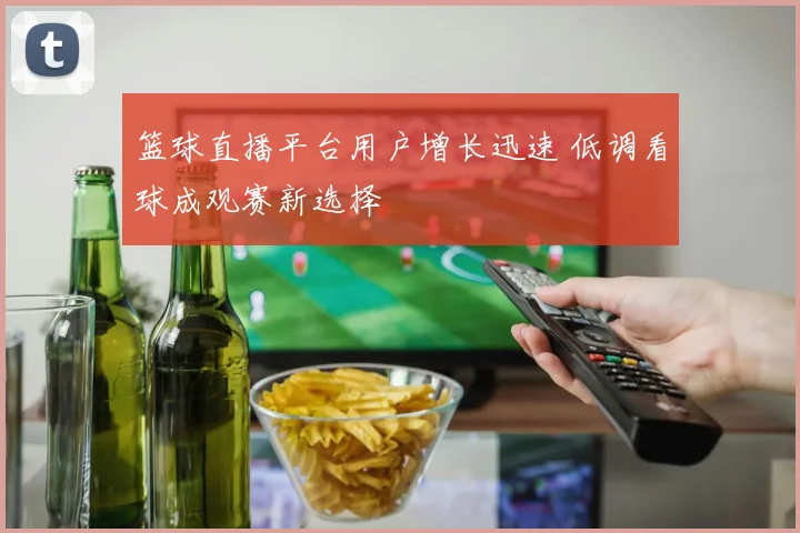 篮球直播平台用户增长迅速 低调看球成观赛新选择