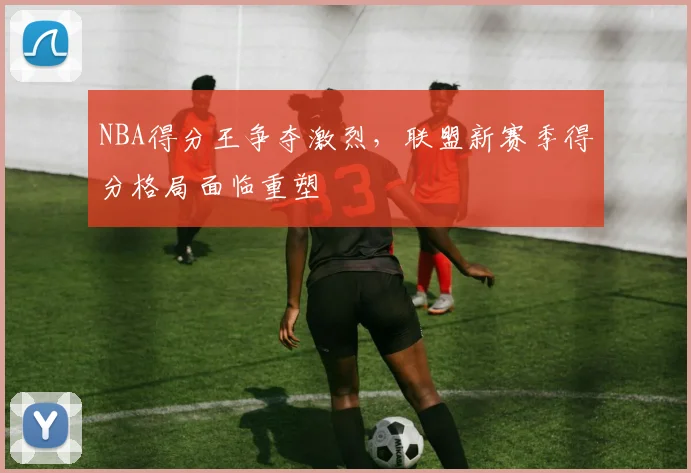 NBA得分王争夺激烈,联盟新赛季得分格局面临重塑