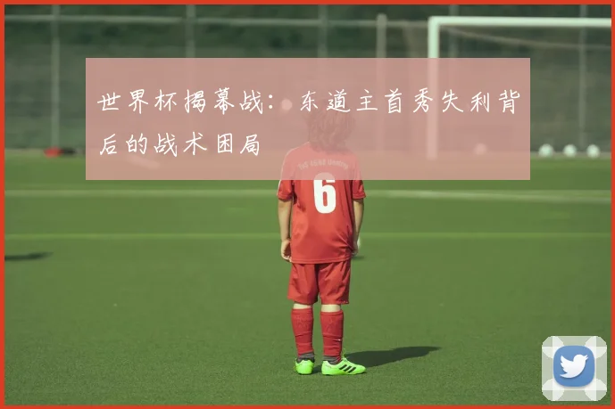 世界杯揭幕战：东道主首秀失利背后的战术困局