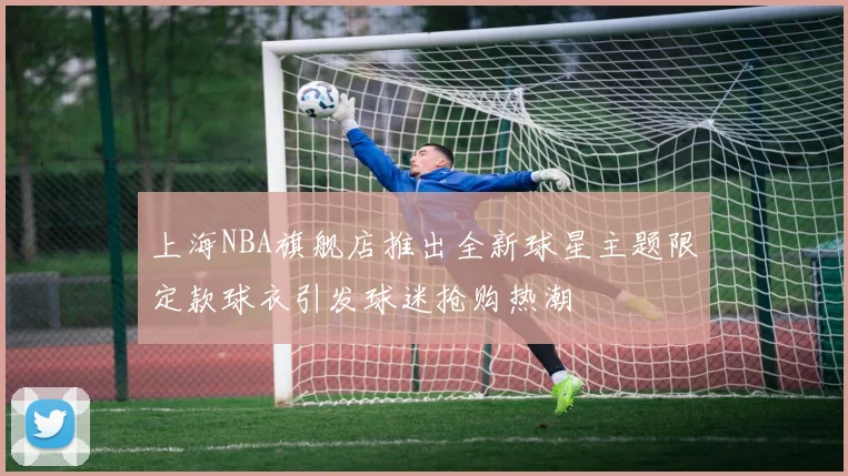 上海NBA旗舰店推出全新球星主题限定款球衣引发球迷抢购热潮