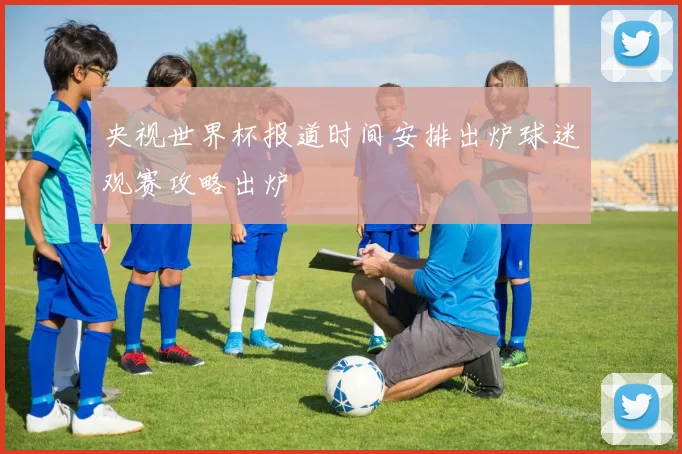 央视世界杯报道时间安排出炉球迷观赛攻略出炉