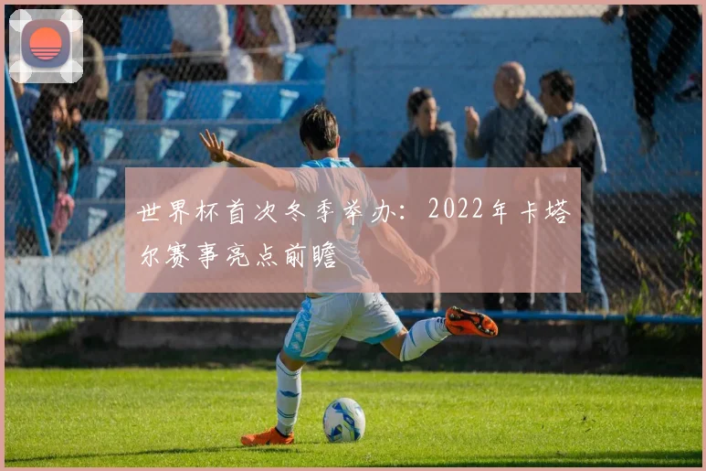 世界杯首次冬季举办：2022年卡塔尔赛事亮点前瞻