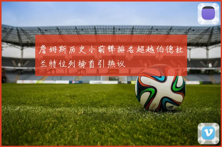 詹姆斯历史小前锋排名超越伯德杜兰特位列榜首引热议