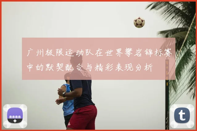 广州极限运动队在世界攀岩锦标赛中的默契配合与精彩表现分析