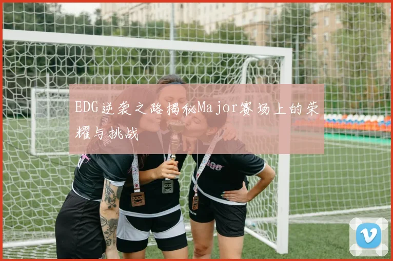EDG逆袭之路揭秘Major赛场上的荣耀与挑战