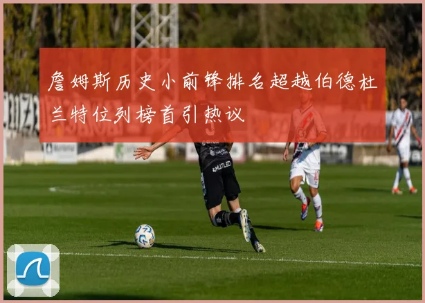 詹姆斯历史小前锋排名超越伯德杜兰特位列榜首引热议