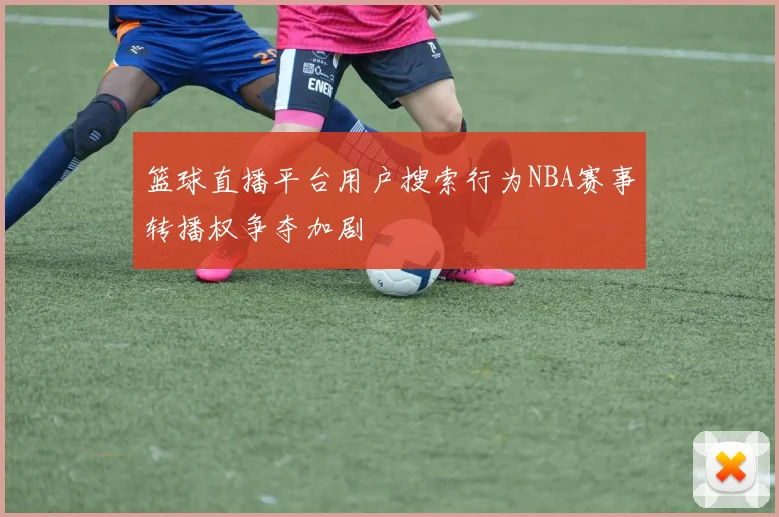 篮球直播平台用户搜索行为NBA赛事转播权争夺加剧