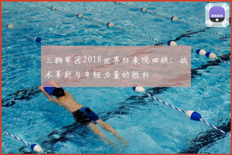 三狮军团2018世界杯表现回顾:战术革新与年轻力量的胜利
