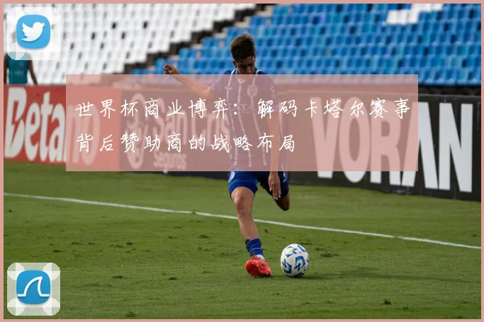 世界杯商业博弈：解码卡塔尔赛事背后赞助商的战略布局