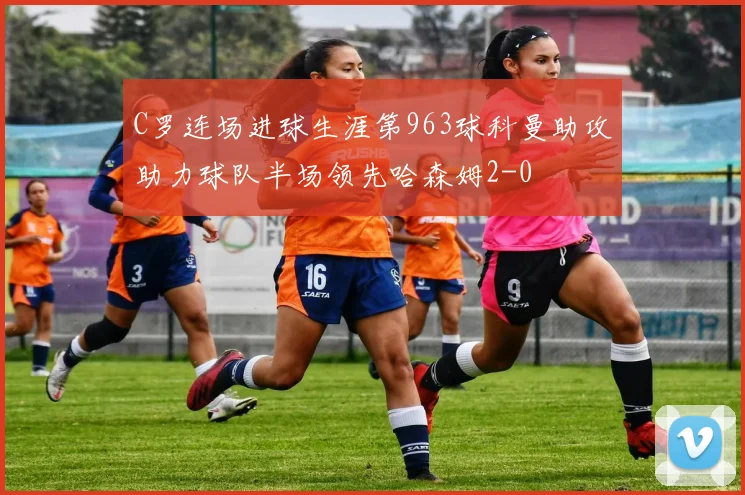 C罗连场进球生涯第963球科曼助攻助力球队半场领先哈森姆2-0