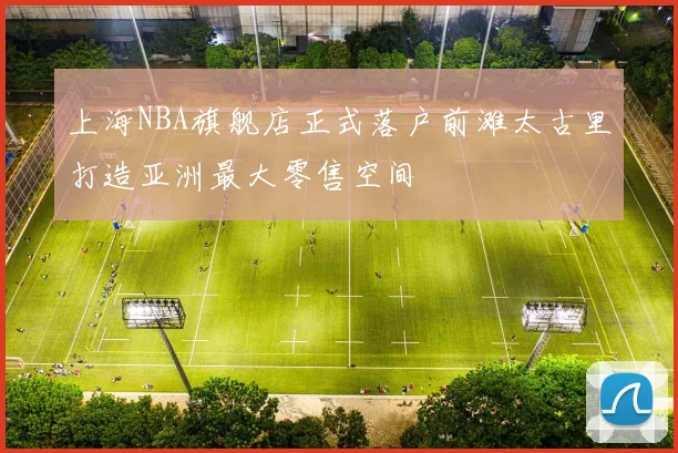 上海NBA旗舰店正式落户前滩太古里打造亚洲最大零售空间