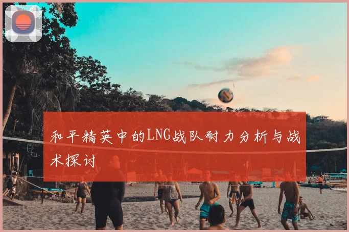 和平精英中的LNG战队耐力分析与战术探讨