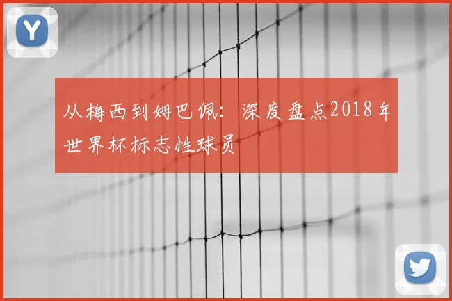 从梅西到姆巴佩：深度盘点2018年世界杯标志性球员