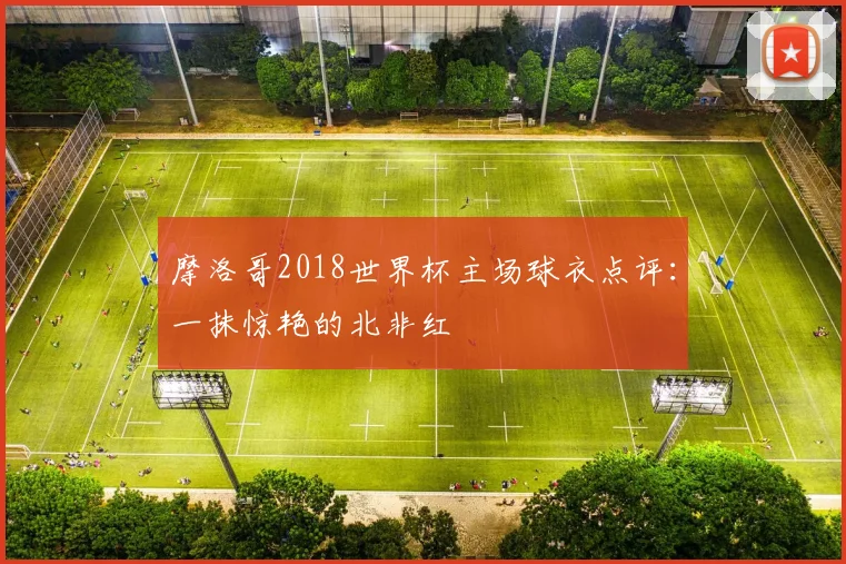 摩洛哥2018世界杯主场球衣点评：一抹惊艳的北非红