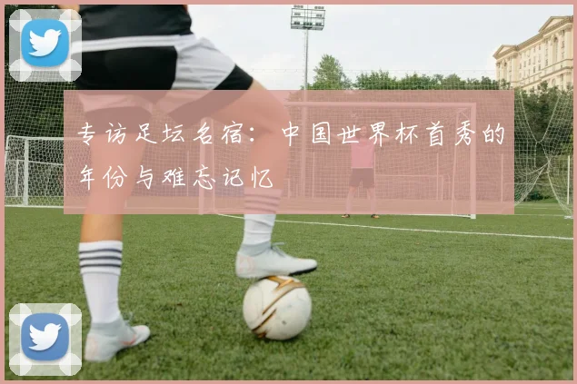 专访足坛名宿:中国世界杯首秀的年份与难忘记忆
