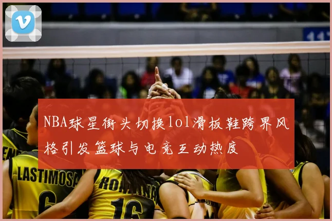 NBA球星街头切换lol滑板鞋跨界风格引发篮球与电竞互动热度