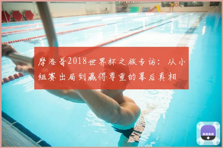 摩洛哥2018世界杯之旅专访：从小组赛出局到赢得尊重的幕后真相