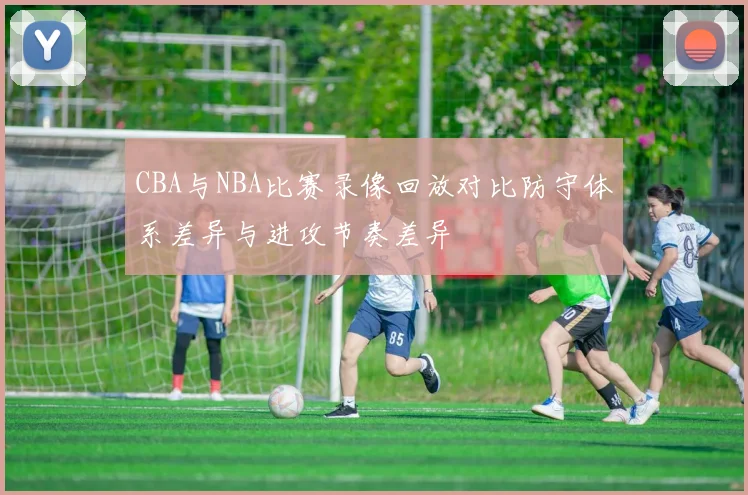CBA与NBA比赛录像回放对比防守体系差异与进攻节奏差异