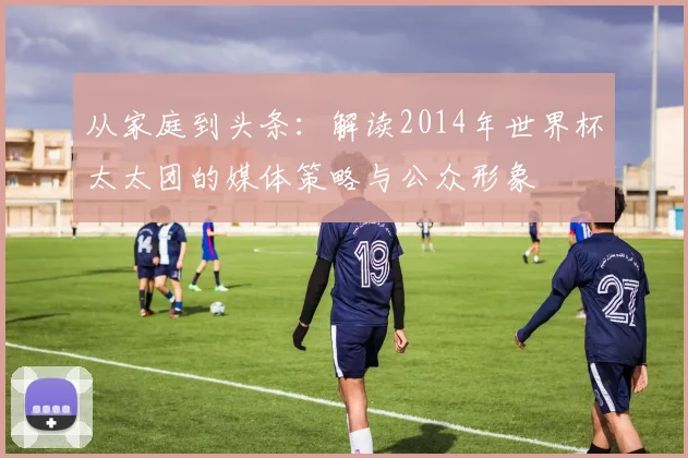 从家庭到头条:解读2014年世界杯太太团的媒体策略与公众形象