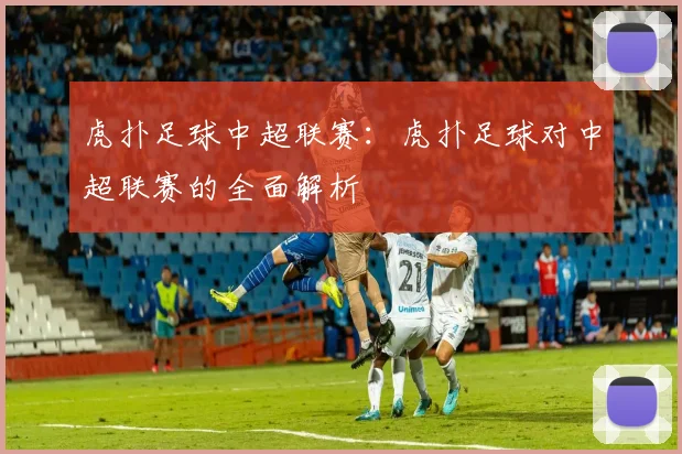 虎扑足球中超联赛：虎扑足球对中超联赛的全面解析
