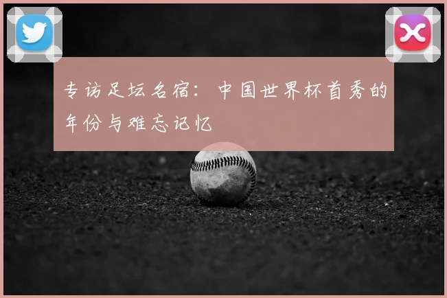 专访足坛名宿：中国世界杯首秀的年份与难忘记忆
