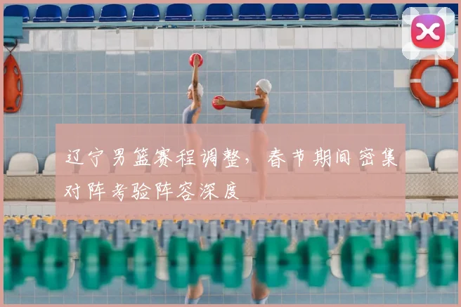 辽宁男篮赛程调整，春节期间密集对阵考验阵容深度