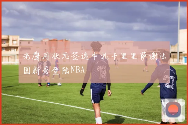 老鹰用状元签选中扎卡里里萨谢法国新秀登陆NBA