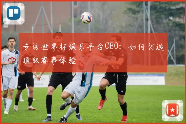 专访世界杯娱乐平台CEO：如何打造顶级赛事体验
