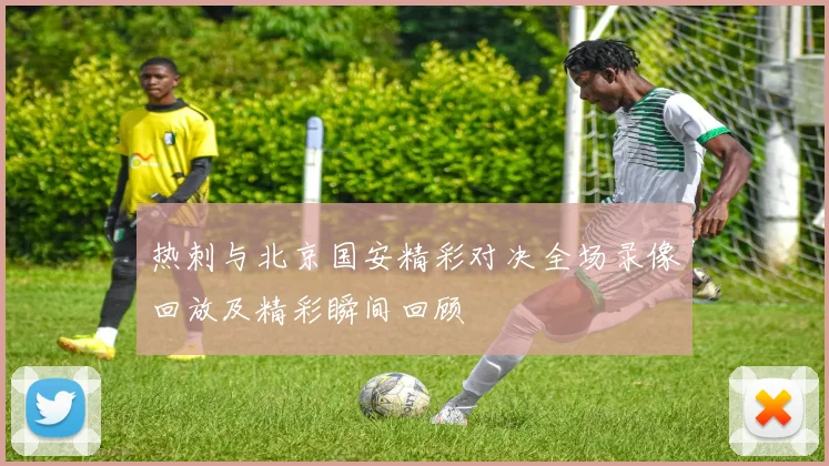 热刺与北京国安精彩对决全场录像回放及精彩瞬间回顾