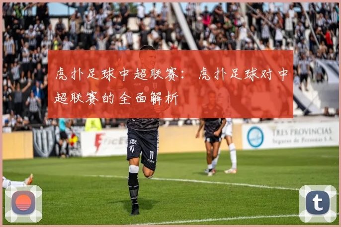虎扑足球中超联赛：虎扑足球对中超联赛的全面解析