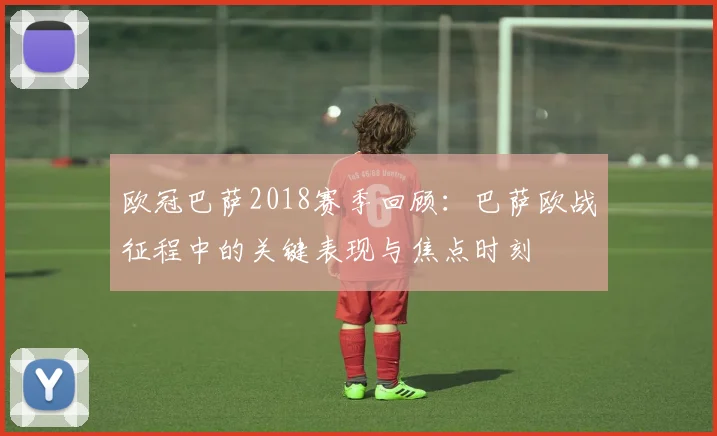 欧冠巴萨2018赛季回顾：巴萨欧战征程中的关键表现与焦点时刻